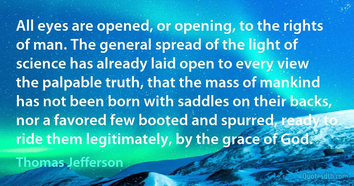 All eyes are opened, or opening, to the rights of man. The general spread of the light of science has already laid open to every view the palpable truth, that the mass of mankind has not been born with saddles on their backs, nor a favored few booted and spurred, ready to ride them legitimately, by the grace of God. (Thomas Jefferson)