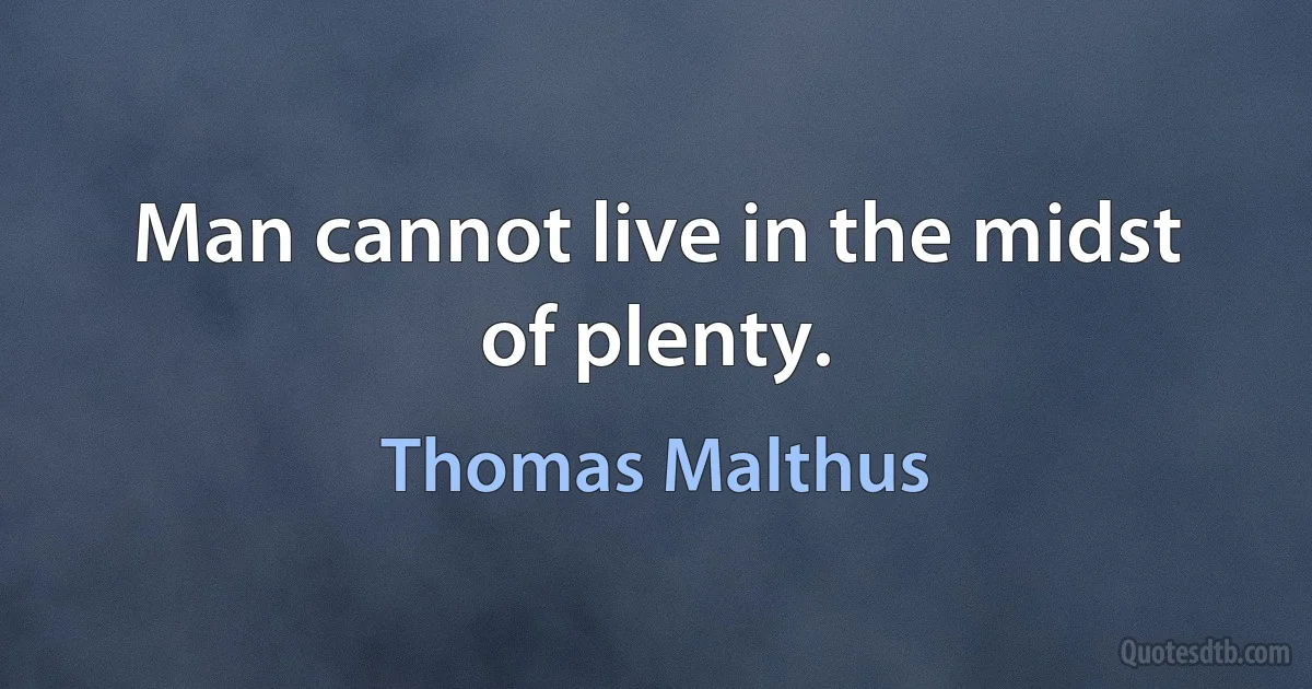 Man cannot live in the midst of plenty. (Thomas Malthus)