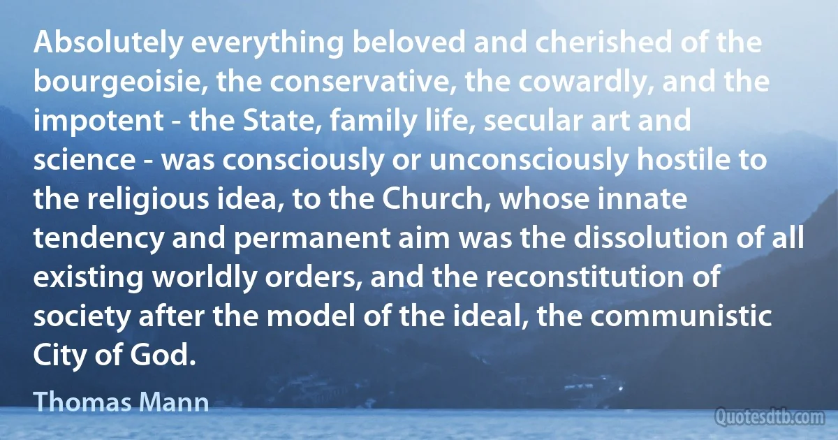 Absolutely everything beloved and cherished of the bourgeoisie, the conservative, the cowardly, and the impotent - the State, family life, secular art and science - was consciously or unconsciously hostile to the religious idea, to the Church, whose innate tendency and permanent aim was the dissolution of all existing worldly orders, and the reconstitution of society after the model of the ideal, the communistic City of God. (Thomas Mann)