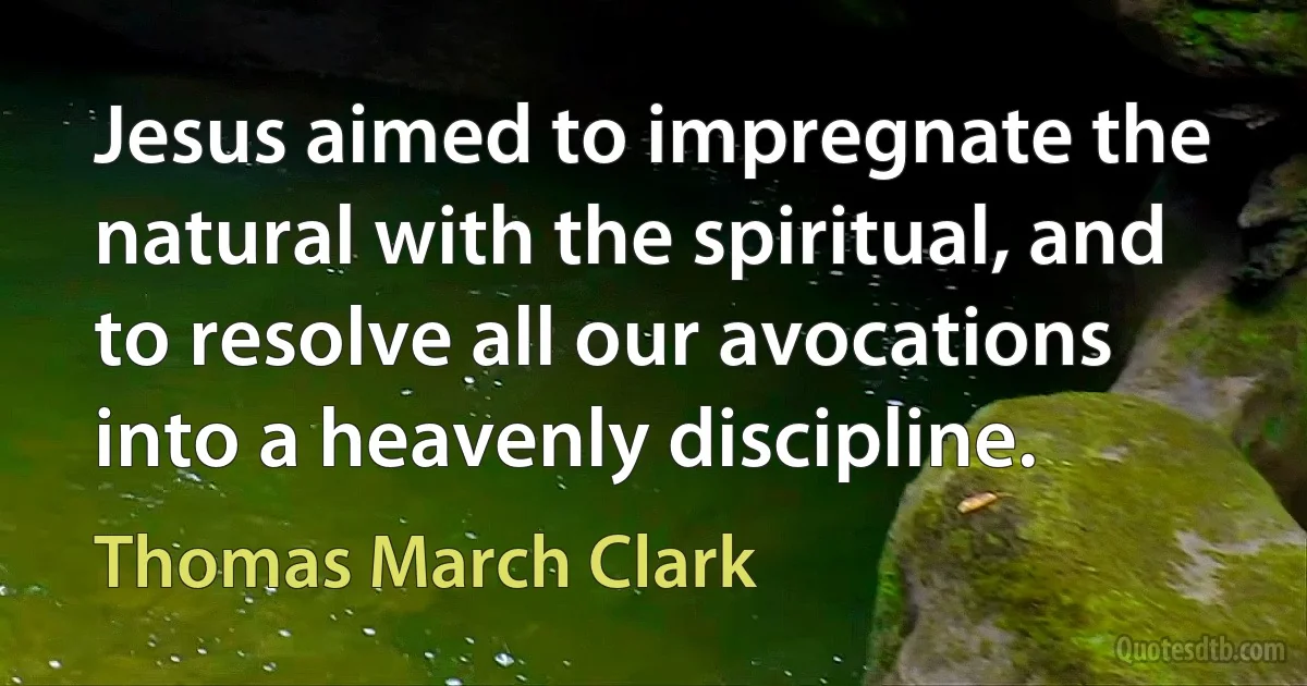 Jesus aimed to impregnate the natural with the spiritual, and to resolve all our avocations into a heavenly discipline. (Thomas March Clark)