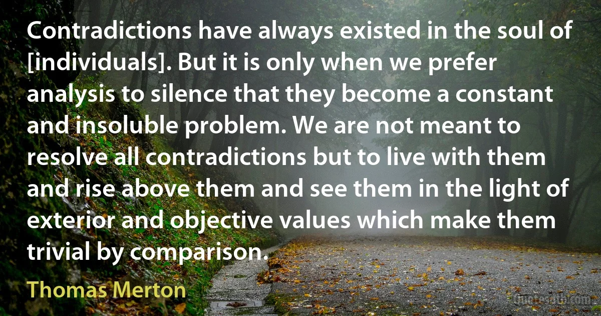 Contradictions have always existed in the soul of [individuals]. But it is only when we prefer analysis to silence that they become a constant and insoluble problem. We are not meant to resolve all contradictions but to live with them and rise above them and see them in the light of exterior and objective values which make them trivial by comparison. (Thomas Merton)