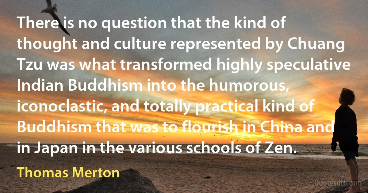 There is no question that the kind of thought and culture represented by Chuang Tzu was what transformed highly speculative Indian Buddhism into the humorous, iconoclastic, and totally practical kind of Buddhism that was to flourish in China and in Japan in the various schools of Zen. (Thomas Merton)