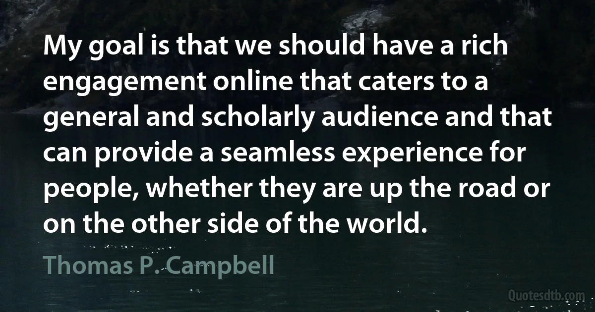 My goal is that we should have a rich engagement online that caters to a general and scholarly audience and that can provide a seamless experience for people, whether they are up the road or on the other side of the world. (Thomas P. Campbell)