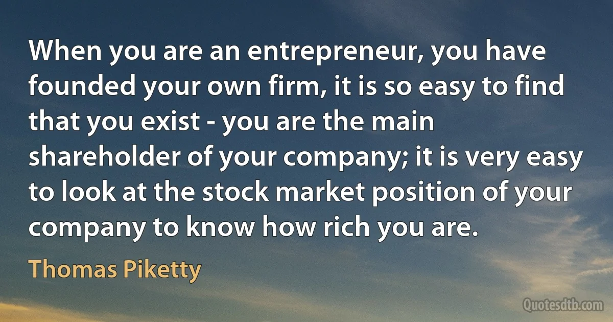 When you are an entrepreneur, you have founded your own firm, it is so easy to find that you exist - you are the main shareholder of your company; it is very easy to look at the stock market position of your company to know how rich you are. (Thomas Piketty)