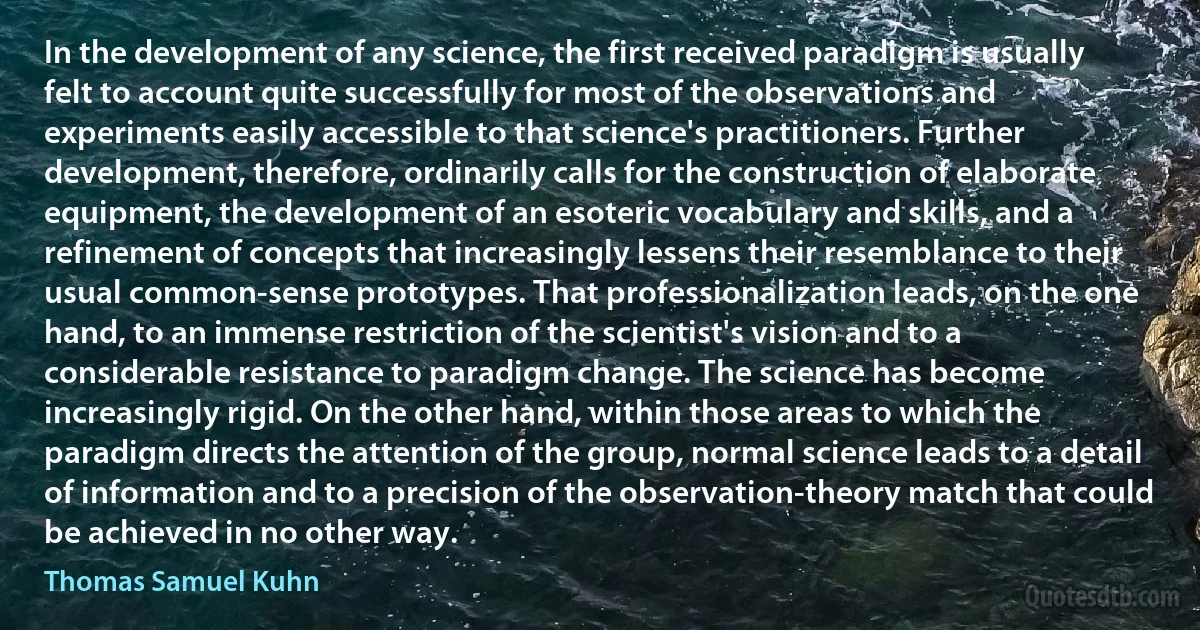 In the development of any science, the first received paradigm is usually felt to account quite successfully for most of the observations and experiments easily accessible to that science's practitioners. Further development, therefore, ordinarily calls for the construction of elaborate equipment, the development of an esoteric vocabulary and skills, and a refinement of concepts that increasingly lessens their resemblance to their usual common-sense prototypes. That professionalization leads, on the one hand, to an immense restriction of the scientist's vision and to a considerable resistance to paradigm change. The science has become increasingly rigid. On the other hand, within those areas to which the paradigm directs the attention of the group, normal science leads to a detail of information and to a precision of the observation-theory match that could be achieved in no other way. (Thomas Samuel Kuhn)