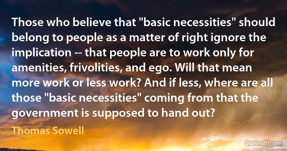 Those who believe that "basic necessities" should belong to people as a matter of right ignore the implication -- that people are to work only for amenities, frivolities, and ego. Will that mean more work or less work? And if less, where are all those "basic necessities" coming from that the government is supposed to hand out? (Thomas Sowell)