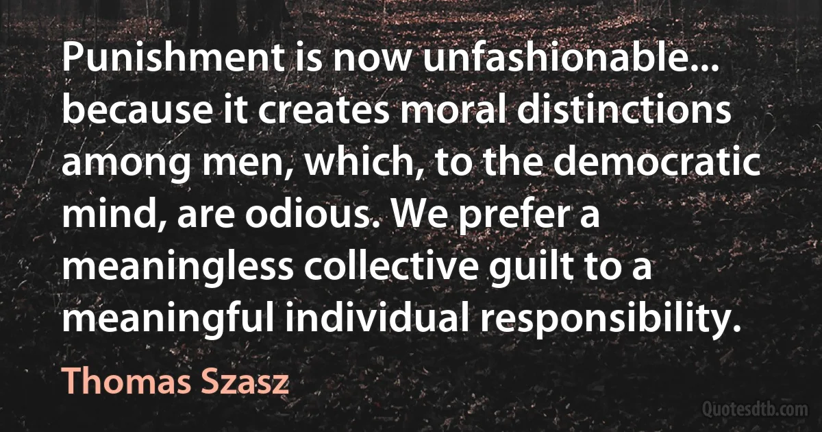 Punishment is now unfashionable... because it creates moral distinctions among men, which, to the democratic mind, are odious. We prefer a meaningless collective guilt to a meaningful individual responsibility. (Thomas Szasz)