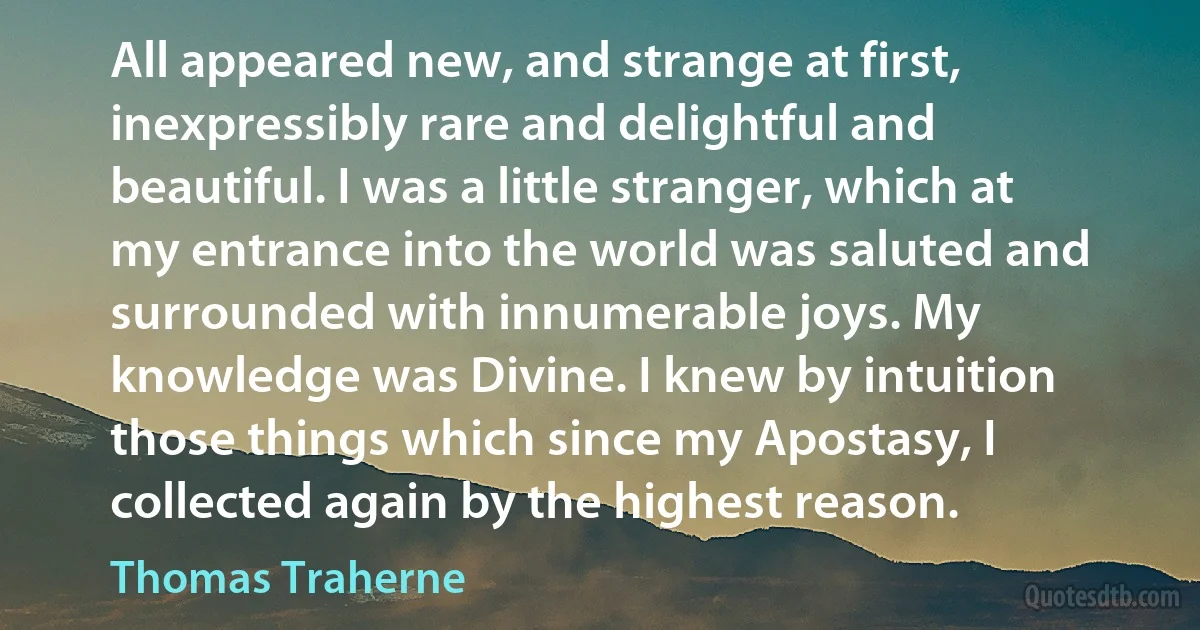 All appeared new, and strange at first, inexpressibly rare and delightful and beautiful. I was a little stranger, which at my entrance into the world was saluted and surrounded with innumerable joys. My knowledge was Divine. I knew by intuition those things which since my Apostasy, I collected again by the highest reason. (Thomas Traherne)