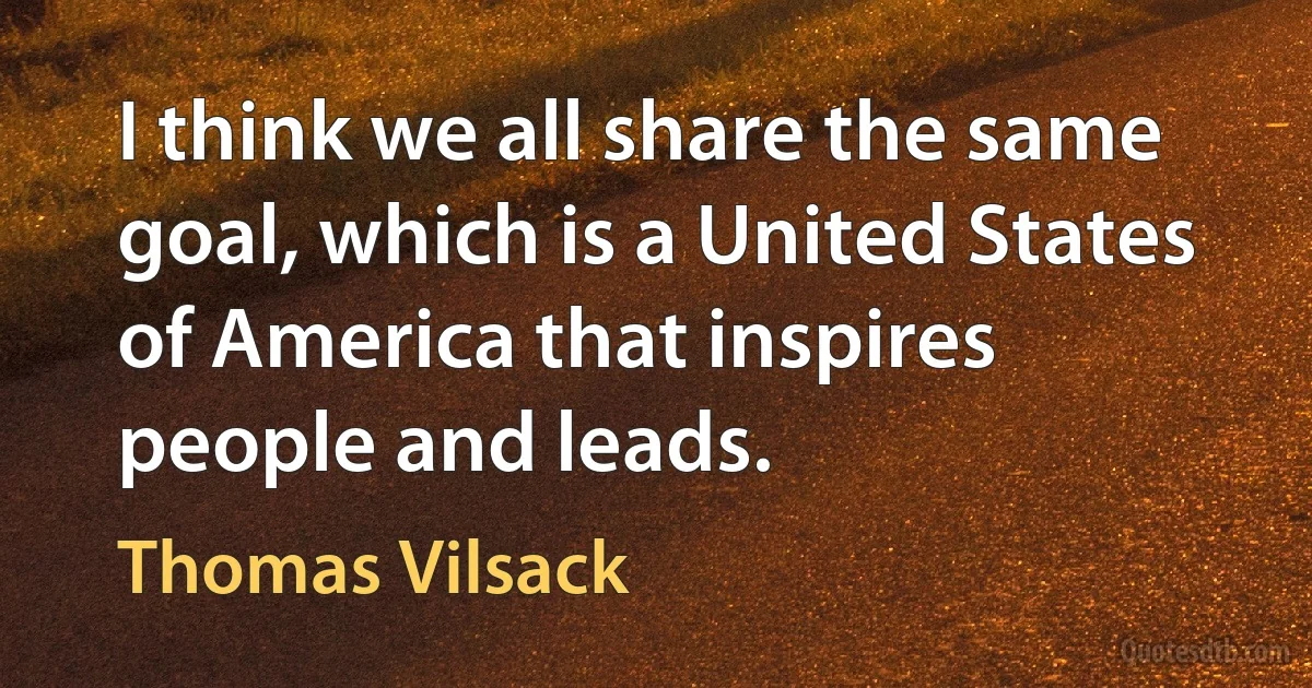 I think we all share the same goal, which is a United States of America that inspires people and leads. (Thomas Vilsack)