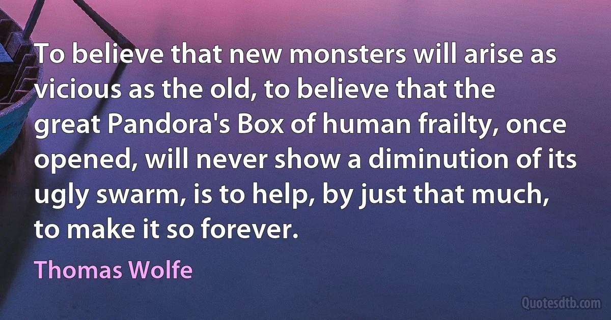 To believe that new monsters will arise as vicious as the old, to believe that the great Pandora's Box of human frailty, once opened, will never show a diminution of its ugly swarm, is to help, by just that much, to make it so forever. (Thomas Wolfe)