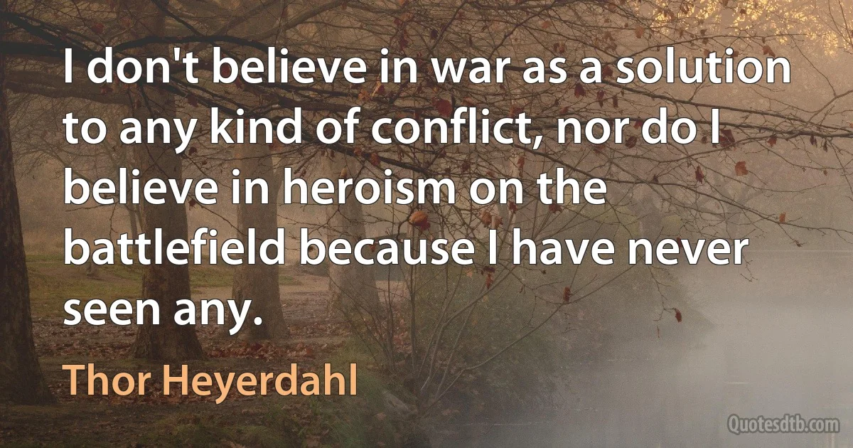 I don't believe in war as a solution to any kind of conflict, nor do I believe in heroism on the battlefield because I have never seen any. (Thor Heyerdahl)