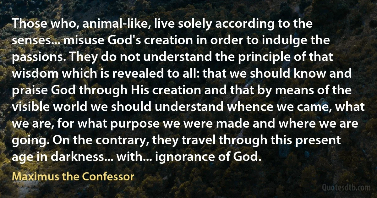 Those who, animal-like, live solely according to the senses... misuse God's creation in order to indulge the passions. They do not understand the principle of that wisdom which is revealed to all: that we should know and praise God through His creation and that by means of the visible world we should understand whence we came, what we are, for what purpose we were made and where we are going. On the contrary, they travel through this present age in darkness... with... ignorance of God. (Maximus the Confessor)