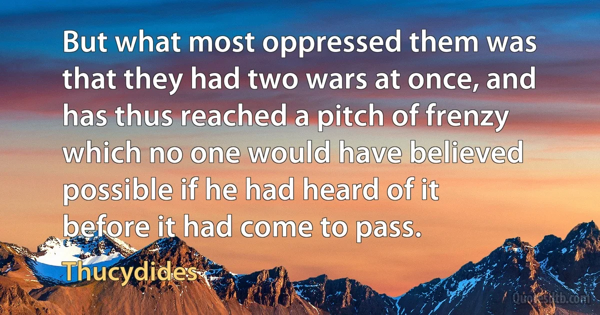 But what most oppressed them was that they had two wars at once, and has thus reached a pitch of frenzy which no one would have believed possible if he had heard of it before it had come to pass. (Thucydides)