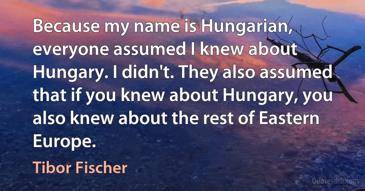 Because my name is Hungarian, everyone assumed I knew about Hungary. I didn't. They also assumed that if you knew about Hungary, you also knew about the rest of Eastern Europe. (Tibor Fischer)