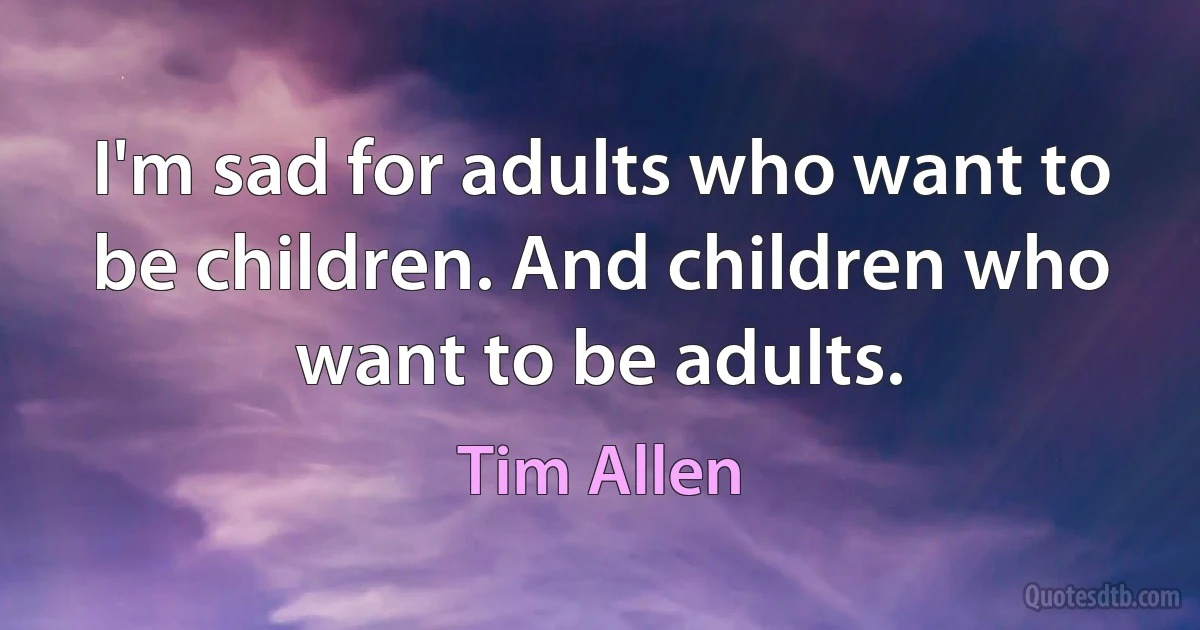 I'm sad for adults who want to be children. And children who want to be adults. (Tim Allen)