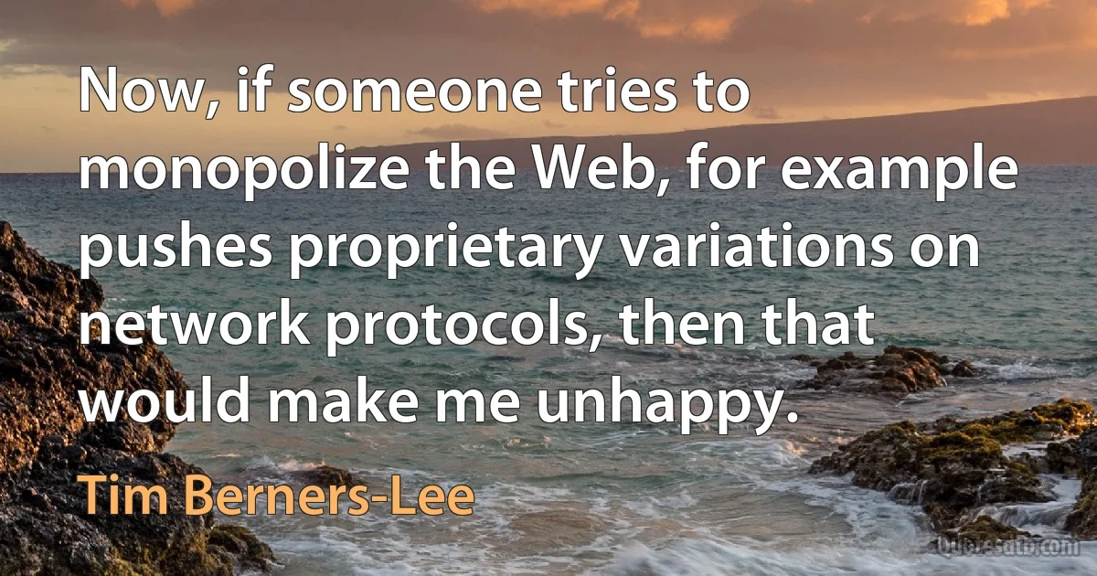 Now, if someone tries to monopolize the Web, for example pushes proprietary variations on network protocols, then that would make me unhappy. (Tim Berners-Lee)