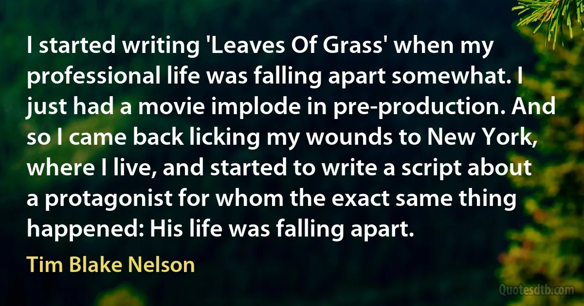 I started writing 'Leaves Of Grass' when my professional life was falling apart somewhat. I just had a movie implode in pre-production. And so I came back licking my wounds to New York, where I live, and started to write a script about a protagonist for whom the exact same thing happened: His life was falling apart. (Tim Blake Nelson)