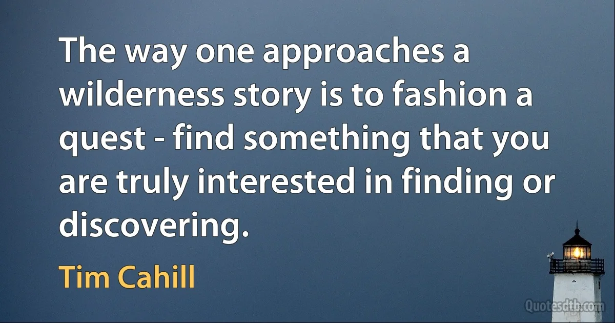 The way one approaches a wilderness story is to fashion a quest - find something that you are truly interested in finding or discovering. (Tim Cahill)