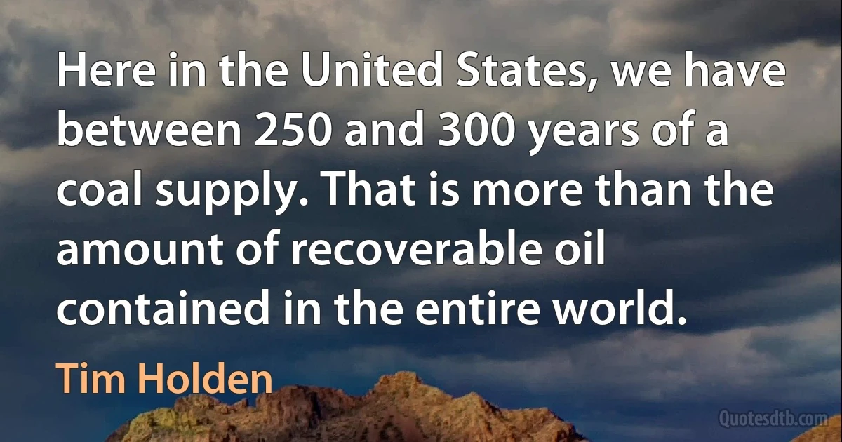 Here in the United States, we have between 250 and 300 years of a coal supply. That is more than the amount of recoverable oil contained in the entire world. (Tim Holden)