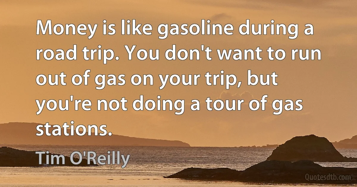 Money is like gasoline during a road trip. You don't want to run out of gas on your trip, but you're not doing a tour of gas stations. (Tim O'Reilly)