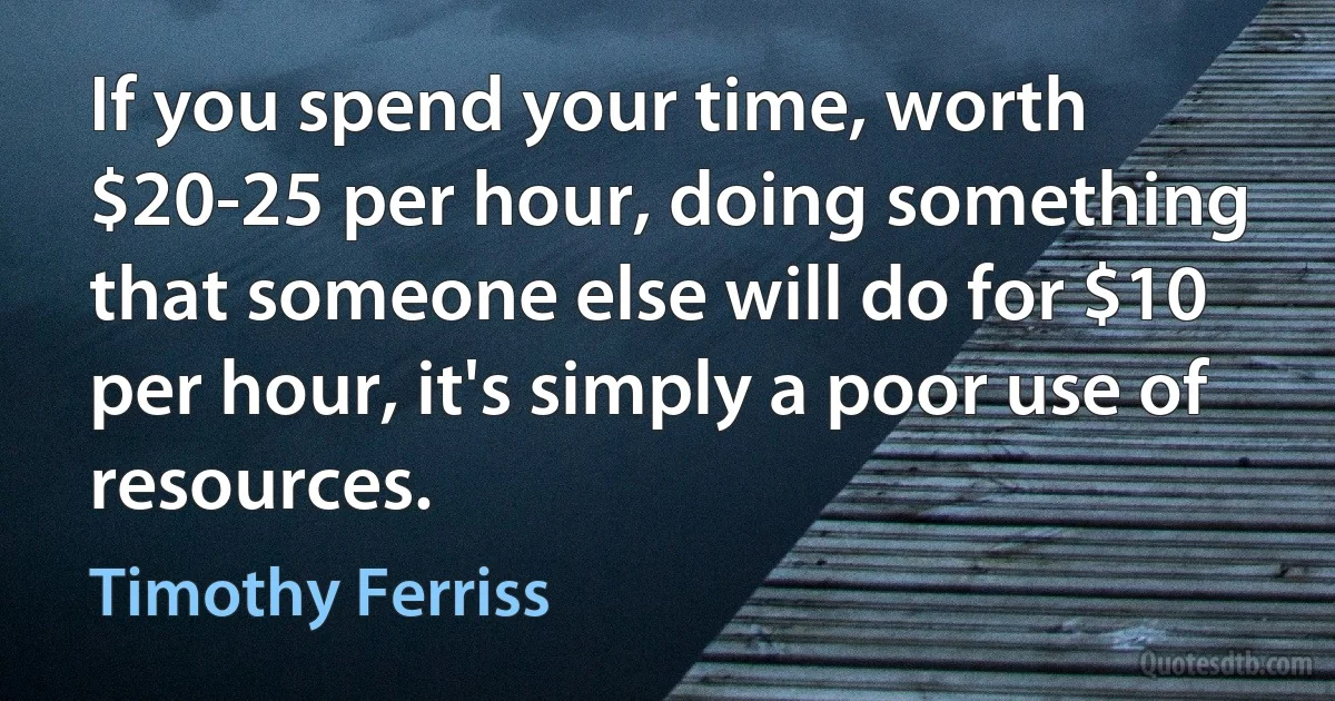 If you spend your time, worth $20-25 per hour, doing something that someone else will do for $10 per hour, it's simply a poor use of resources. (Timothy Ferriss)