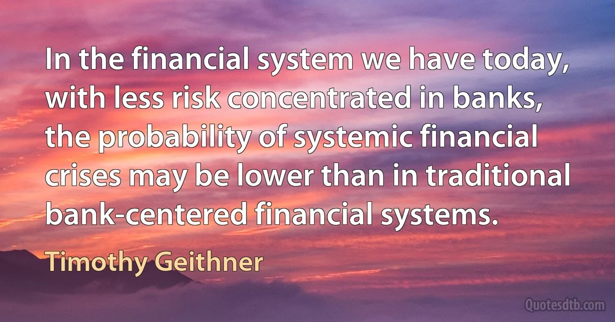 In the financial system we have today, with less risk concentrated in banks, the probability of systemic financial crises may be lower than in traditional bank-centered financial systems. (Timothy Geithner)