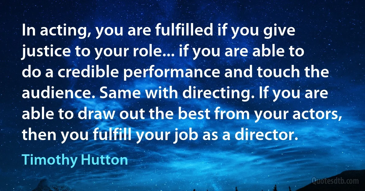 In acting, you are fulfilled if you give justice to your role... if you are able to do a credible performance and touch the audience. Same with directing. If you are able to draw out the best from your actors, then you fulfill your job as a director. (Timothy Hutton)