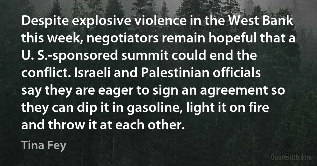 Despite explosive violence in the West Bank this week, negotiators remain hopeful that a U. S.-sponsored summit could end the conflict. Israeli and Palestinian officials say they are eager to sign an agreement so they can dip it in gasoline, light it on fire and throw it at each other. (Tina Fey)