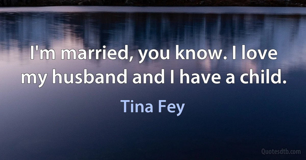 I'm married, you know. I love my husband and I have a child. (Tina Fey)