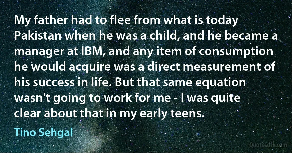 My father had to flee from what is today Pakistan when he was a child, and he became a manager at IBM, and any item of consumption he would acquire was a direct measurement of his success in life. But that same equation wasn't going to work for me - I was quite clear about that in my early teens. (Tino Sehgal)