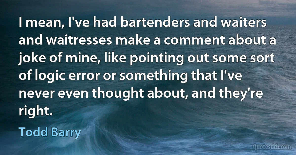 I mean, I've had bartenders and waiters and waitresses make a comment about a joke of mine, like pointing out some sort of logic error or something that I've never even thought about, and they're right. (Todd Barry)