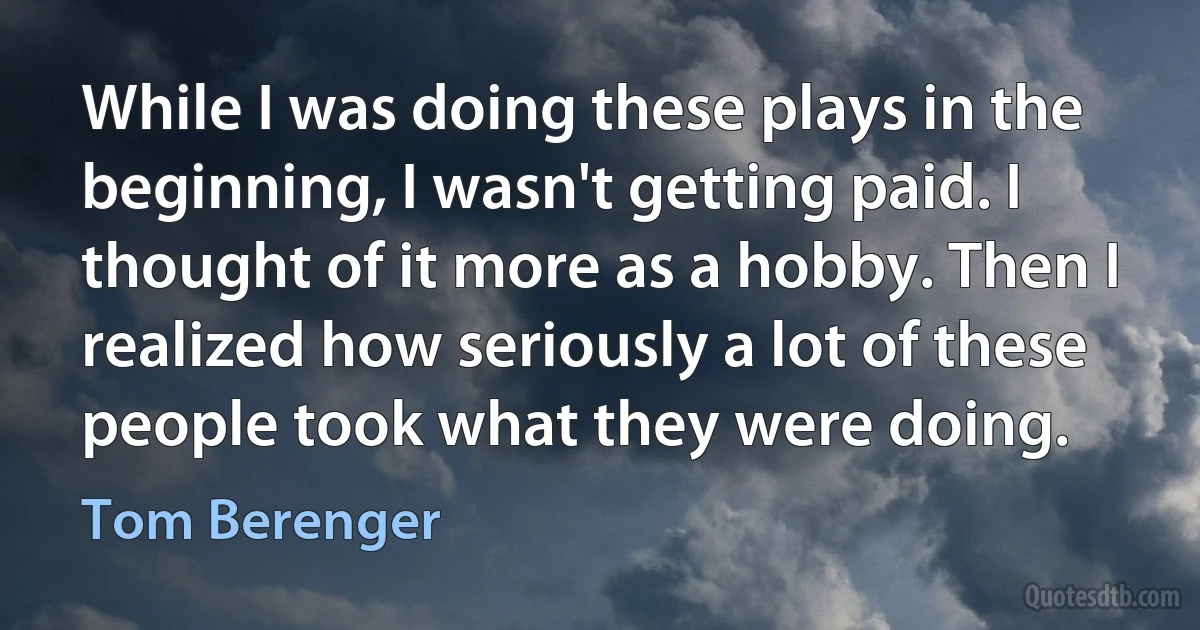 While I was doing these plays in the beginning, I wasn't getting paid. I thought of it more as a hobby. Then I realized how seriously a lot of these people took what they were doing. (Tom Berenger)