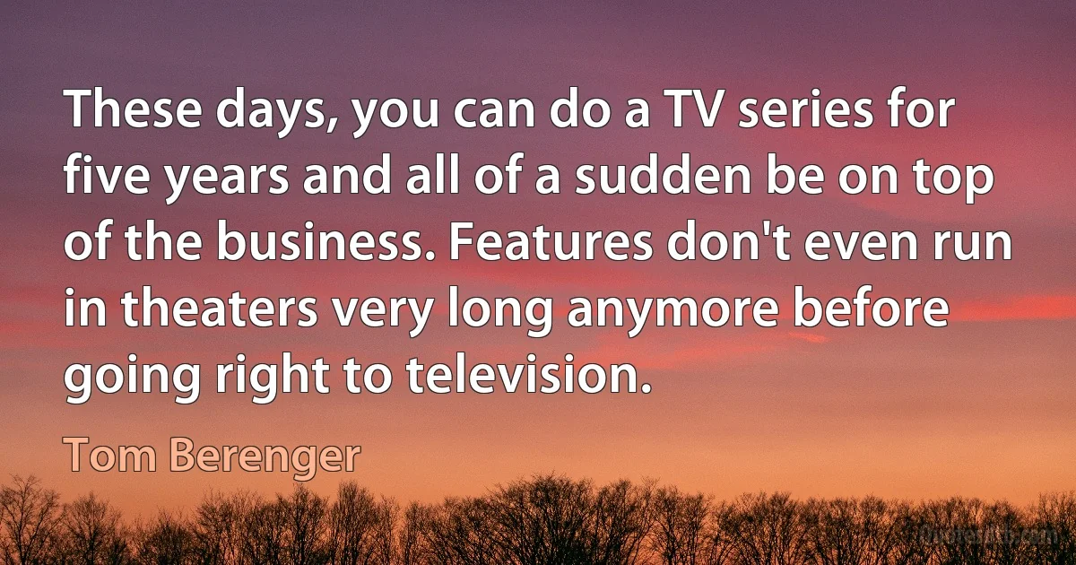 These days, you can do a TV series for five years and all of a sudden be on top of the business. Features don't even run in theaters very long anymore before going right to television. (Tom Berenger)