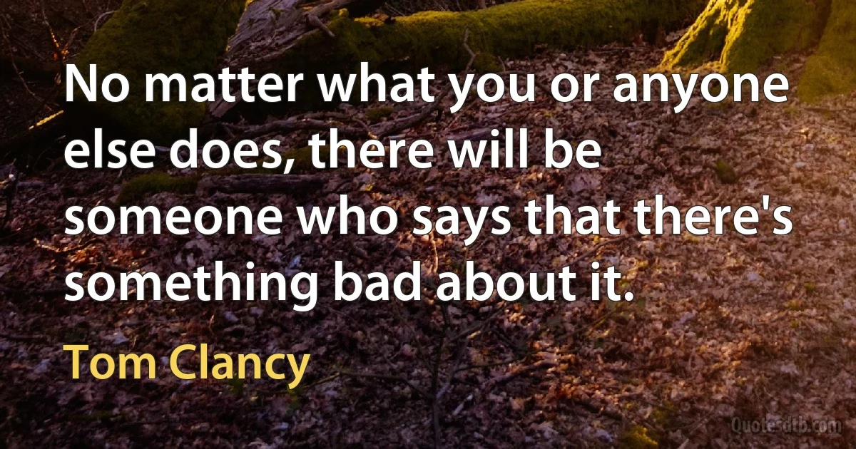 No matter what you or anyone else does, there will be someone who says that there's something bad about it. (Tom Clancy)