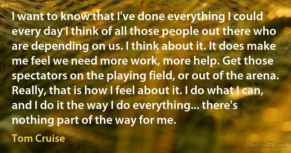 I want to know that I've done everything I could every day I think of all those people out there who are depending on us. I think about it. It does make me feel we need more work, more help. Get those spectators on the playing field, or out of the arena. Really, that is how I feel about it. I do what I can, and I do it the way I do everything... there's nothing part of the way for me. (Tom Cruise)