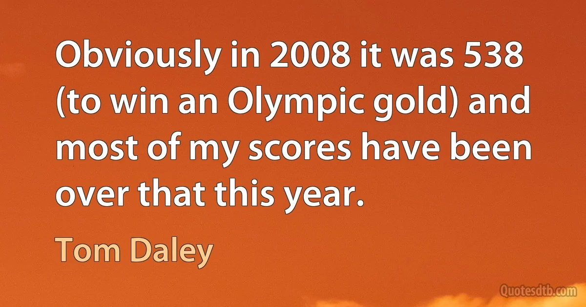 Obviously in 2008 it was 538 (to win an Olympic gold) and most of my scores have been over that this year. (Tom Daley)