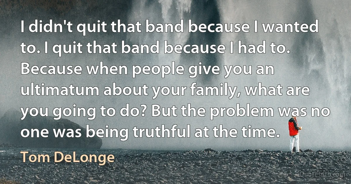 I didn't quit that band because I wanted to. I quit that band because I had to. Because when people give you an ultimatum about your family, what are you going to do? But the problem was no one was being truthful at the time. (Tom DeLonge)