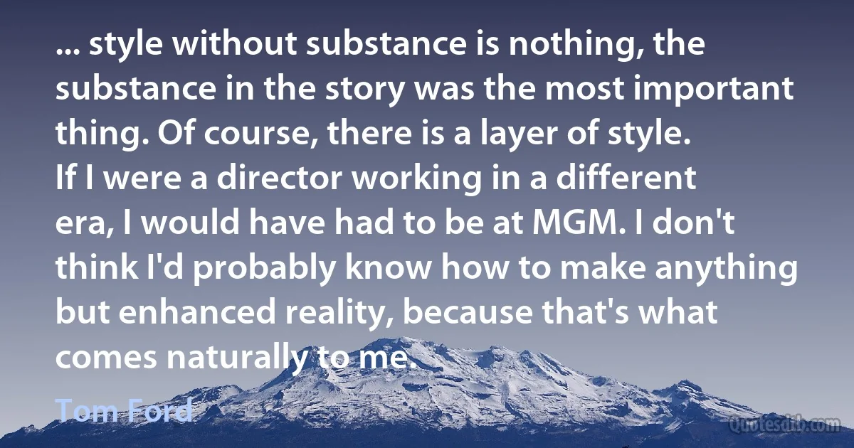 ... style without substance is nothing, the substance in the story was the most important thing. Of course, there is a layer of style. If I were a director working in a different era, I would have had to be at MGM. I don't think I'd probably know how to make anything but enhanced reality, because that's what comes naturally to me. (Tom Ford)