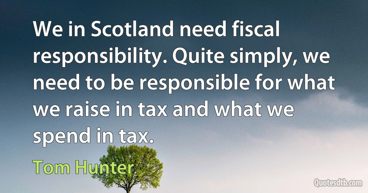 We in Scotland need fiscal responsibility. Quite simply, we need to be responsible for what we raise in tax and what we spend in tax. (Tom Hunter)