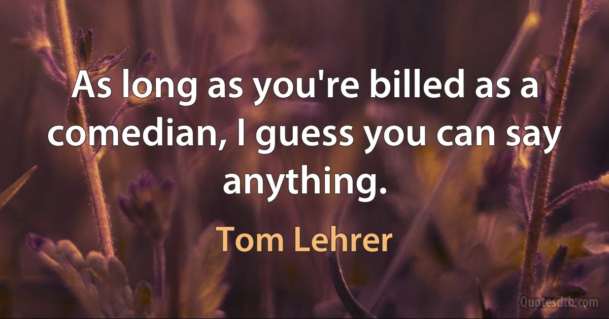 As long as you're billed as a comedian, I guess you can say anything. (Tom Lehrer)