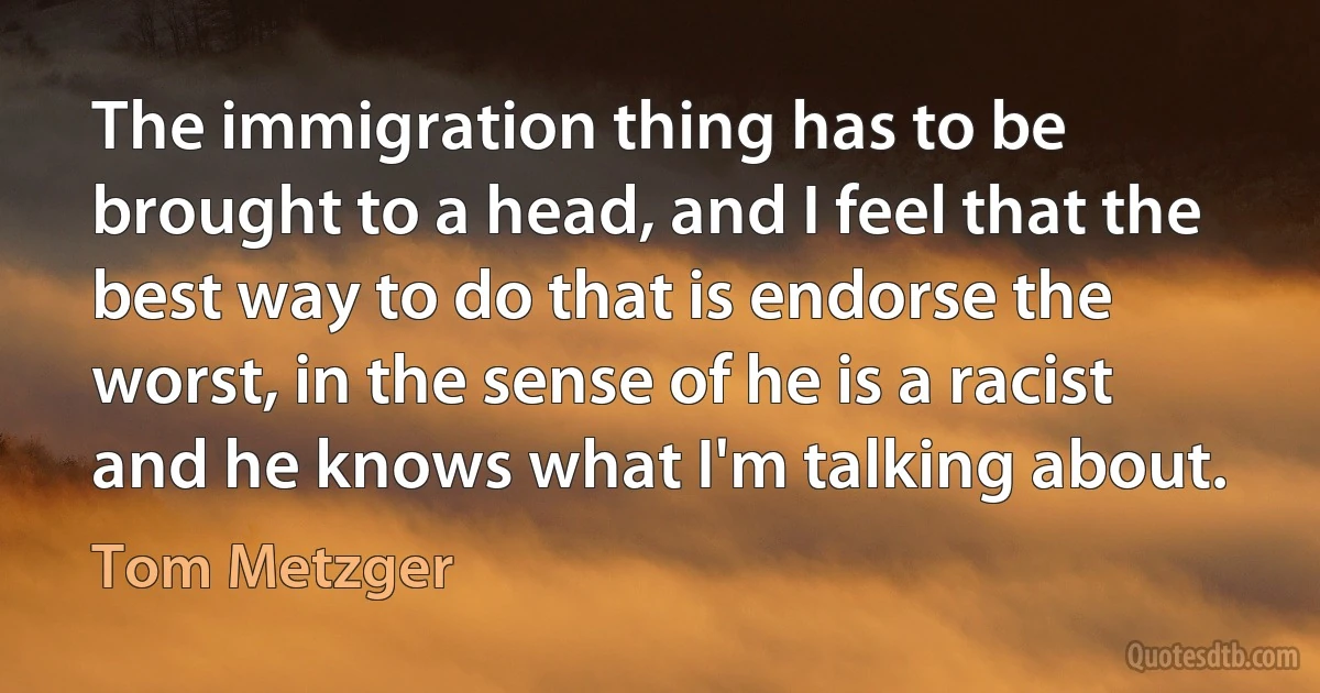 The immigration thing has to be brought to a head, and I feel that the best way to do that is endorse the worst, in the sense of he is a racist and he knows what I'm talking about. (Tom Metzger)