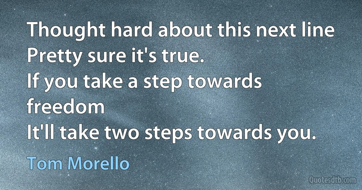 Thought hard about this next line
Pretty sure it's true.
If you take a step towards freedom
It'll take two steps towards you. (Tom Morello)