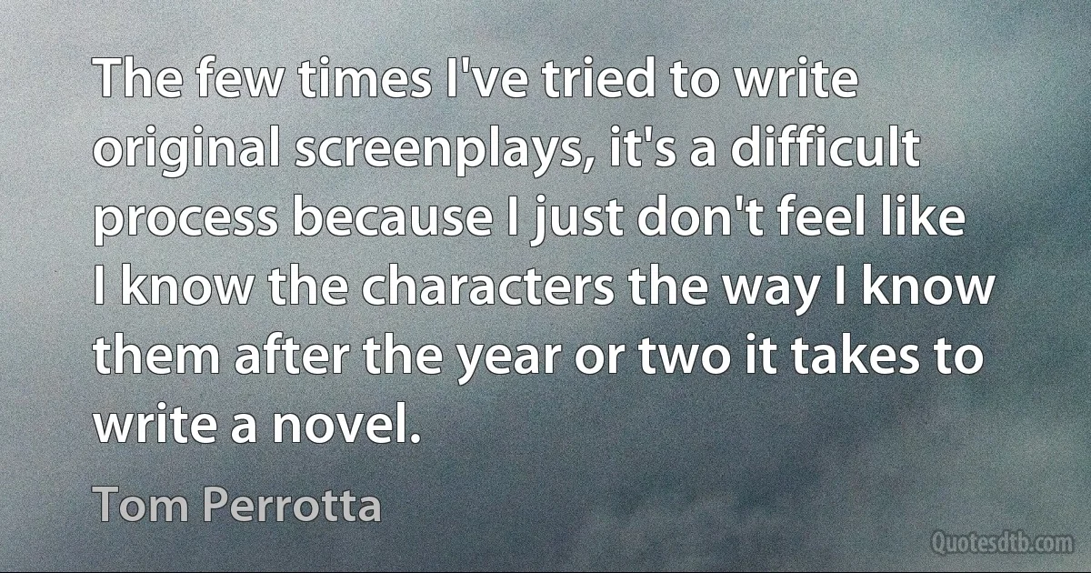 The few times I've tried to write original screenplays, it's a difficult process because I just don't feel like I know the characters the way I know them after the year or two it takes to write a novel. (Tom Perrotta)