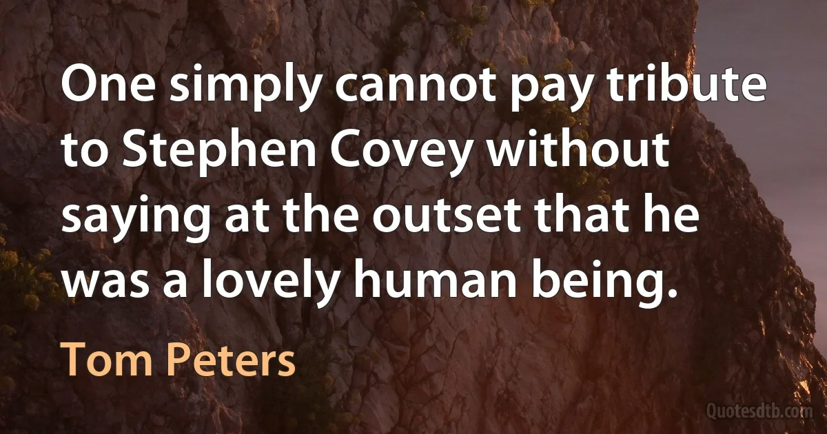 One simply cannot pay tribute to Stephen Covey without saying at the outset that he was a lovely human being. (Tom Peters)