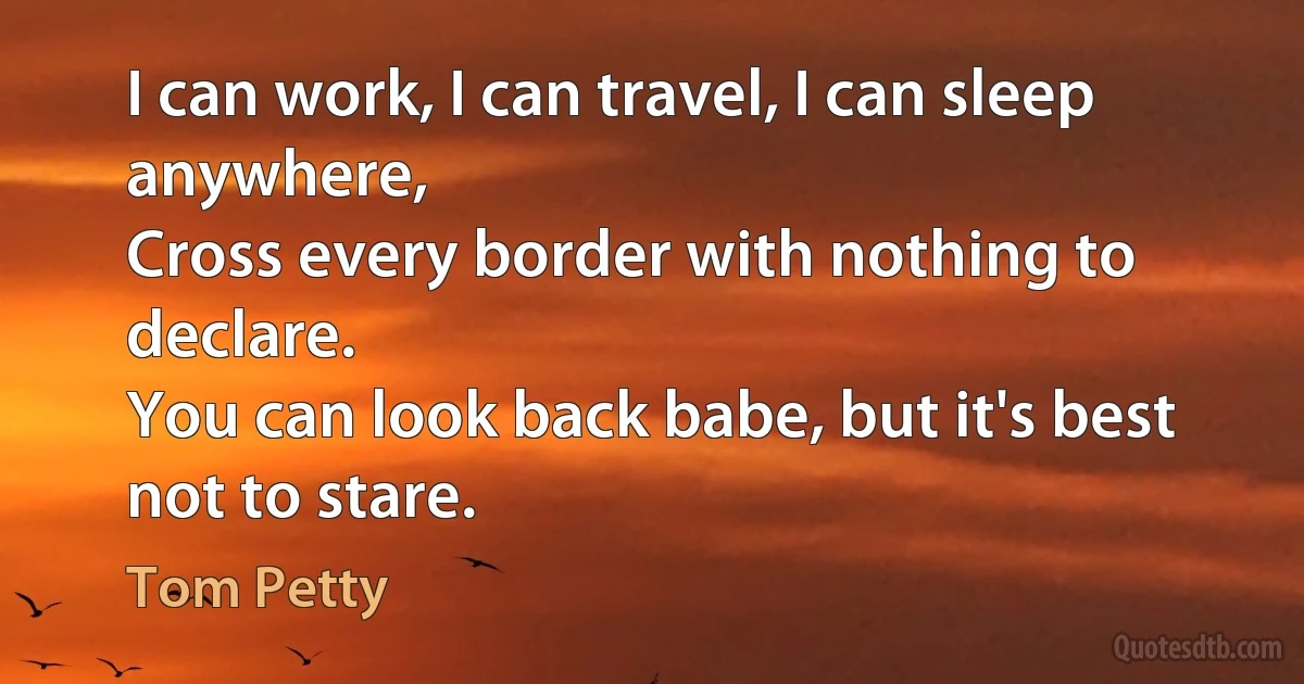 I can work, I can travel, I can sleep anywhere,
Cross every border with nothing to declare.
You can look back babe, but it's best not to stare. (Tom Petty)