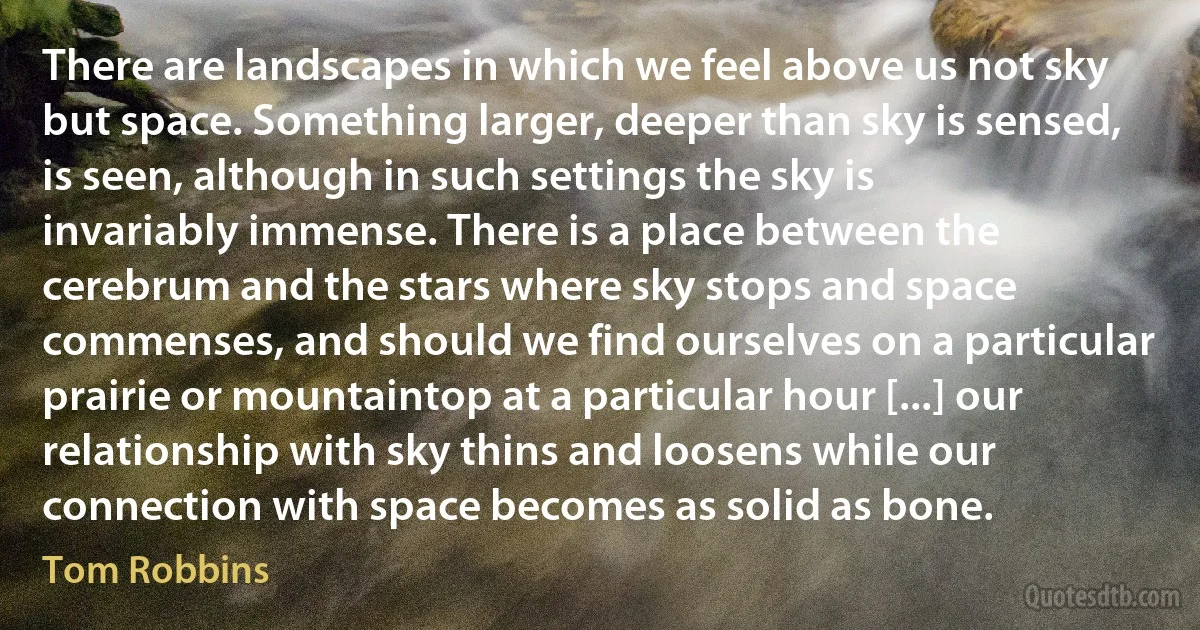 There are landscapes in which we feel above us not sky but space. Something larger, deeper than sky is sensed, is seen, although in such settings the sky is invariably immense. There is a place between the cerebrum and the stars where sky stops and space commenses, and should we find ourselves on a particular prairie or mountaintop at a particular hour [...] our relationship with sky thins and loosens while our connection with space becomes as solid as bone. (Tom Robbins)