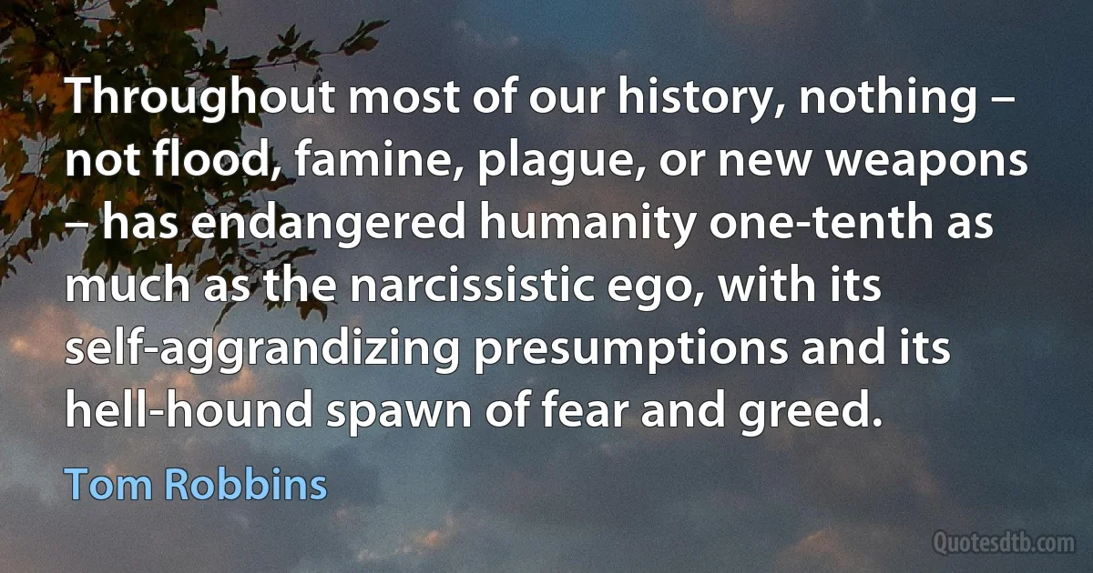 Throughout most of our history, nothing – not flood, famine, plague, or new weapons – has endangered humanity one-tenth as much as the narcissistic ego, with its self-aggrandizing presumptions and its hell-hound spawn of fear and greed. (Tom Robbins)