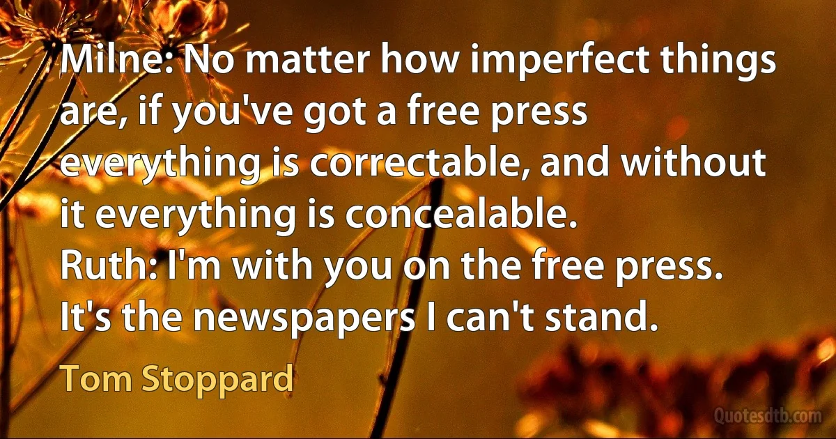 Milne: No matter how imperfect things are, if you've got a free press everything is correctable, and without it everything is concealable.
Ruth: I'm with you on the free press. It's the newspapers I can't stand. (Tom Stoppard)