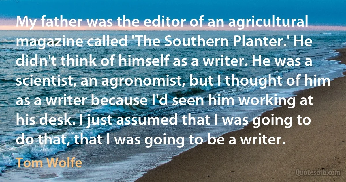 My father was the editor of an agricultural magazine called 'The Southern Planter.' He didn't think of himself as a writer. He was a scientist, an agronomist, but I thought of him as a writer because I'd seen him working at his desk. I just assumed that I was going to do that, that I was going to be a writer. (Tom Wolfe)