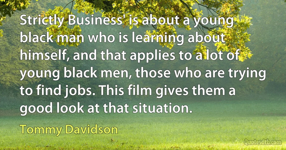 Strictly Business' is about a young black man who is learning about himself, and that applies to a lot of young black men, those who are trying to find jobs. This film gives them a good look at that situation. (Tommy Davidson)